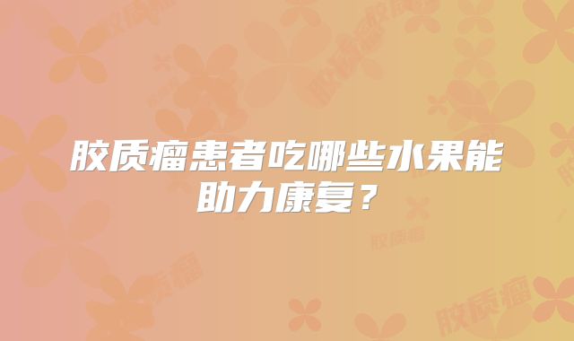 胶质瘤患者吃哪些水果能助力康复？