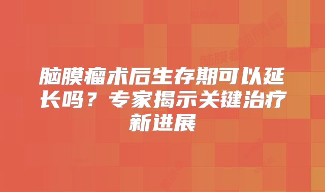 脑膜瘤术后生存期可以延长吗？专家揭示关键治疗新进展