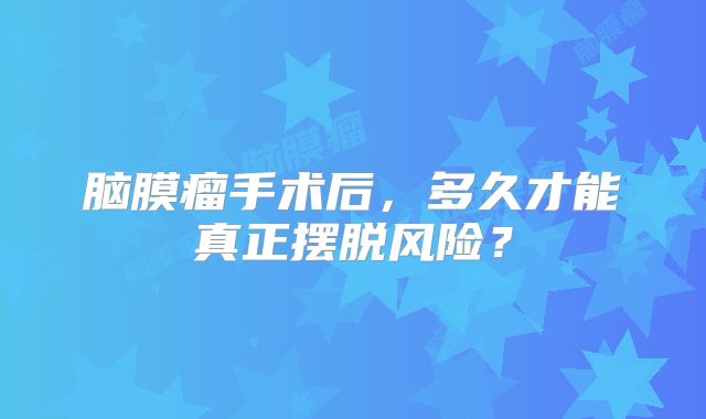 脑膜瘤手术后，多久才能真正摆脱风险？