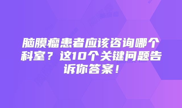 脑膜瘤患者应该咨询哪个科室？这10个关键问题告诉你答案！