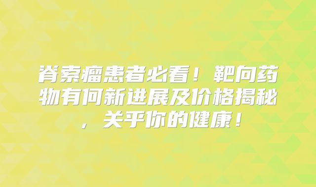 脊索瘤患者必看！靶向药物有何新进展及价格揭秘，关乎你的健康！