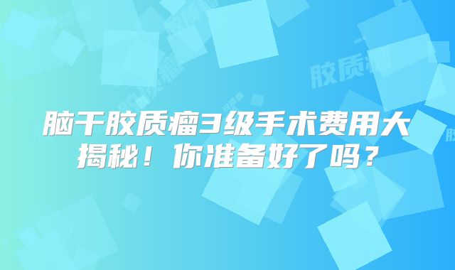 脑干胶质瘤3级手术费用大揭秘！你准备好了吗？