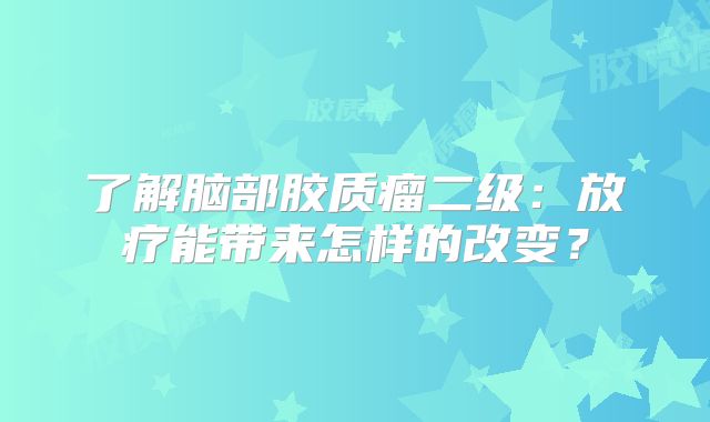 了解脑部胶质瘤二级：放疗能带来怎样的改变？