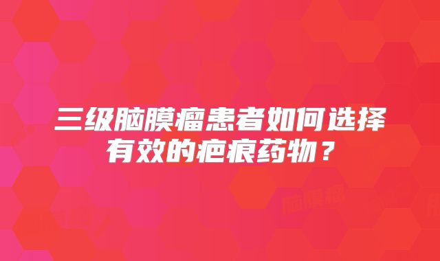 三级脑膜瘤患者如何选择有效的疤痕药物？