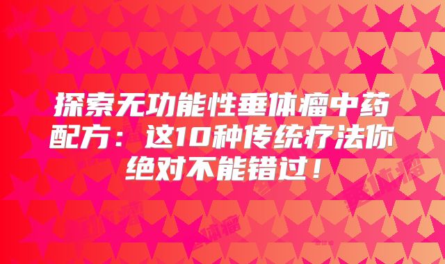 探索无功能性垂体瘤中药配方：这10种传统疗法你绝对不能错过！