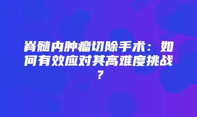 脊髓内肿瘤切除手术：如何有效应对其高难度挑战？