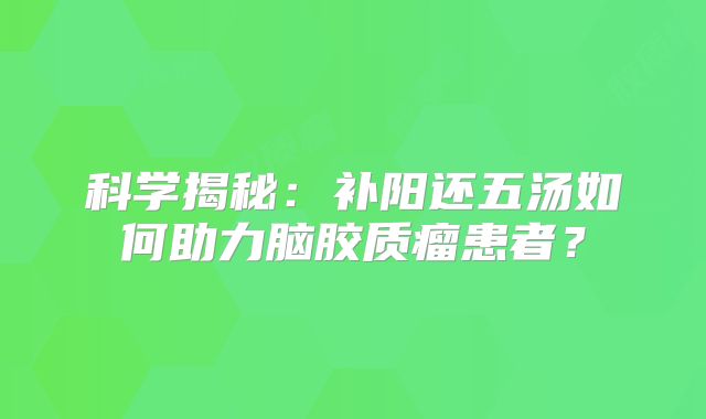 科学揭秘：补阳还五汤如何助力脑胶质瘤患者？