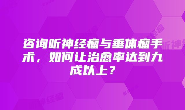 咨询听神经瘤与垂体瘤手术，如何让治愈率达到九成以上？