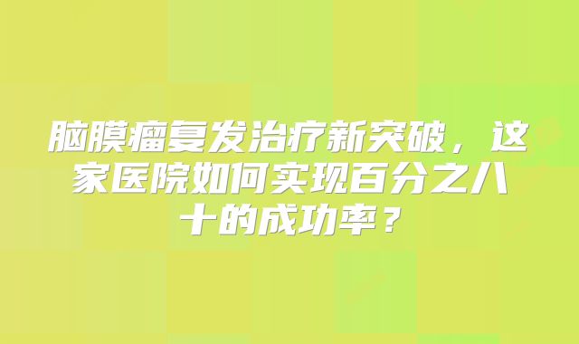 脑膜瘤复发治疗新突破，这家医院如何实现百分之八十的成功率？