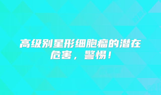 高级别星形细胞瘤的潜在危害，警惕！