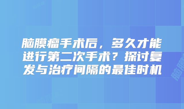脑膜瘤手术后，多久才能进行第二次手术？探讨复发与治疗间隔的最佳时机