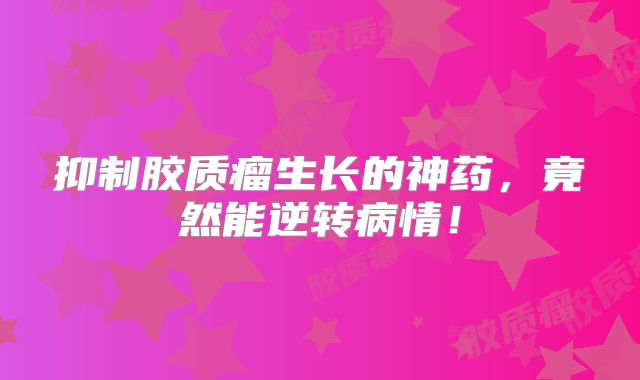 抑制胶质瘤生长的神药，竟然能逆转病情！