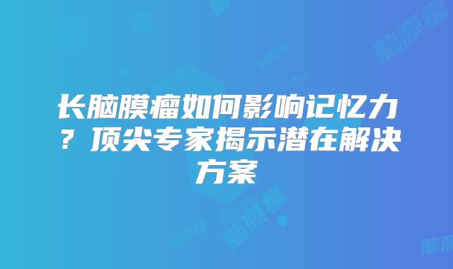 长脑膜瘤如何影响记忆力？顶尖专家揭示潜在解决方案