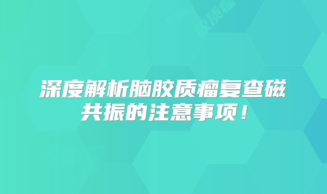 深度解析脑胶质瘤复查磁共振的注意事项！