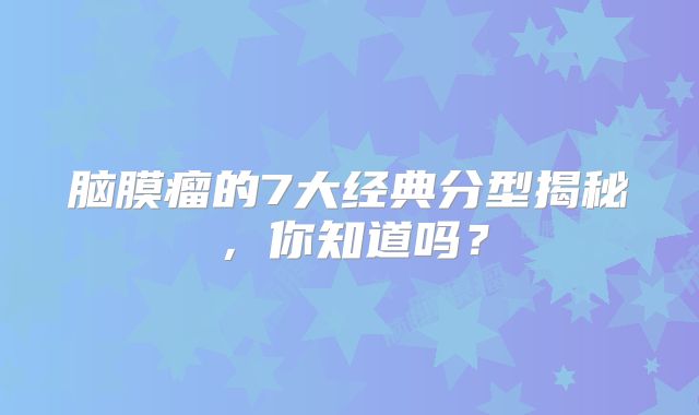 脑膜瘤的7大经典分型揭秘，你知道吗？