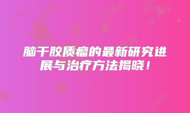 脑干胶质瘤的最新研究进展与治疗方法揭晓！