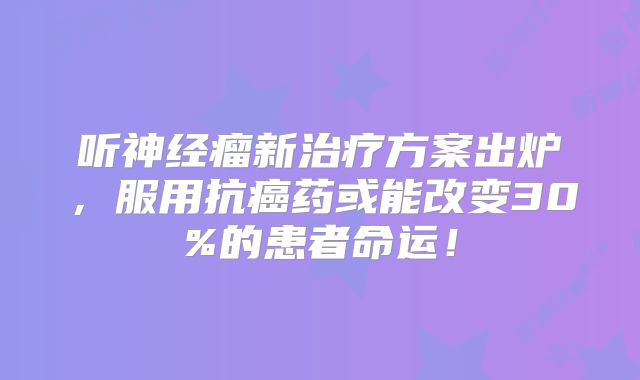 听神经瘤新治疗方案出炉，服用抗癌药或能改变30%的患者命运！