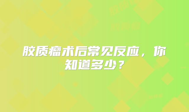 胶质瘤术后常见反应，你知道多少？