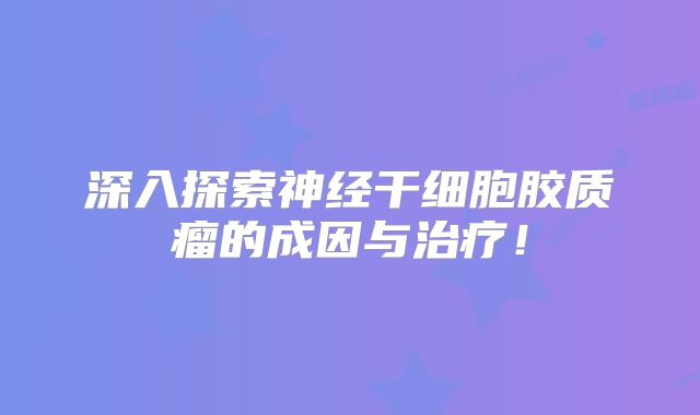 深入探索神经干细胞胶质瘤的成因与治疗！