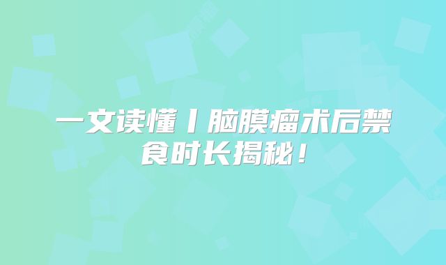 一文读懂丨脑膜瘤术后禁食时长揭秘！