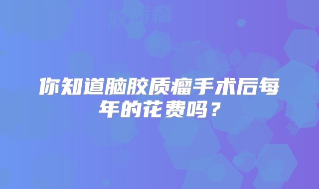 你知道脑胶质瘤手术后每年的花费吗？