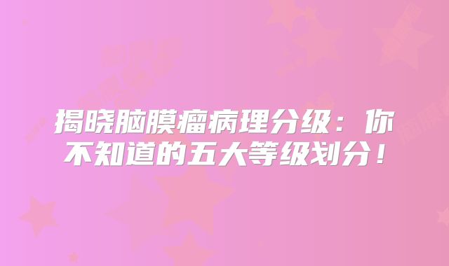 揭晓脑膜瘤病理分级：你不知道的五大等级划分！