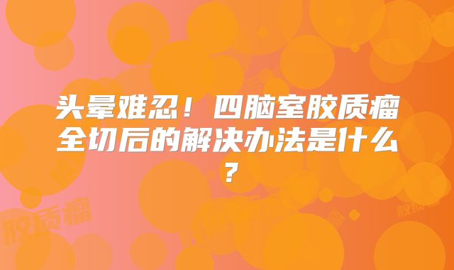 头晕难忍！四脑室胶质瘤全切后的解决办法是什么？