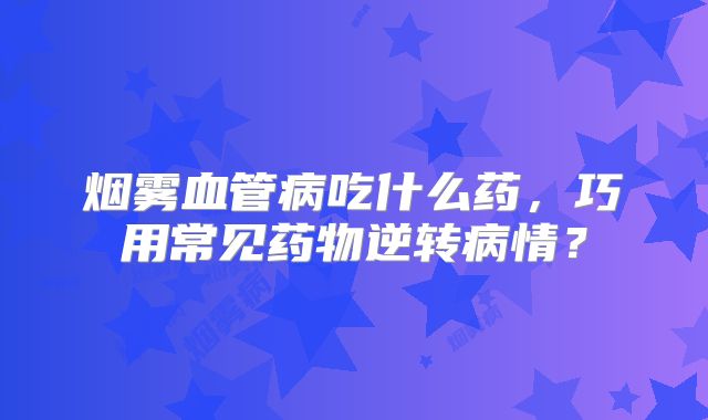 烟雾血管病吃什么药，巧用常见药物逆转病情？