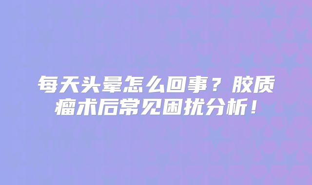 每天头晕怎么回事？胶质瘤术后常见困扰分析！