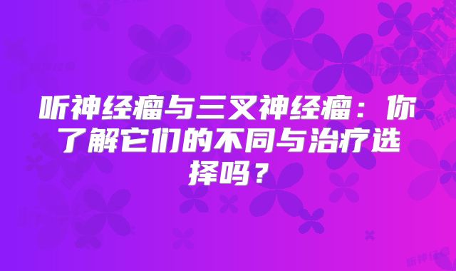 听神经瘤与三叉神经瘤：你了解它们的不同与治疗选择吗？