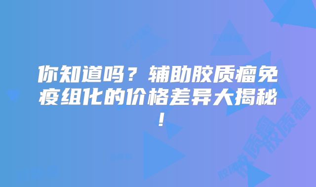 你知道吗？辅助胶质瘤免疫组化的价格差异大揭秘！