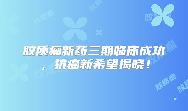 胶质瘤新药三期临床成功，抗癌新希望揭晓！