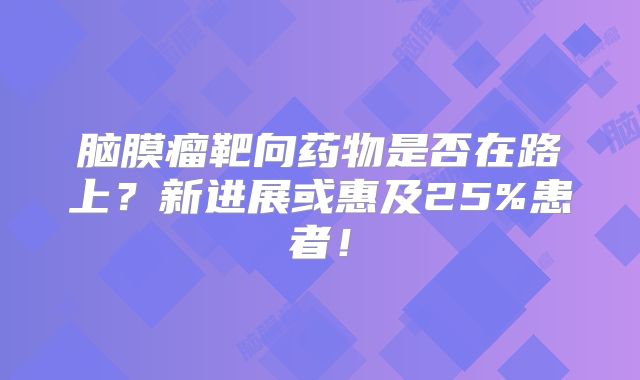 脑膜瘤靶向药物是否在路上？新进展或惠及25%患者！
