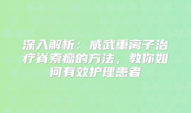 深入解析：威武重离子治疗脊索瘤的方法，教你如何有效护理患者