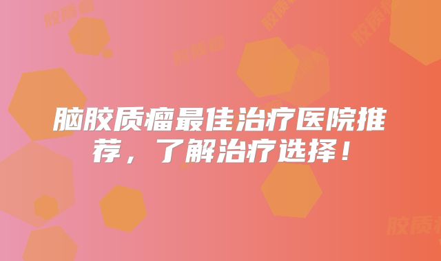 脑胶质瘤最佳治疗医院推荐，了解治疗选择！