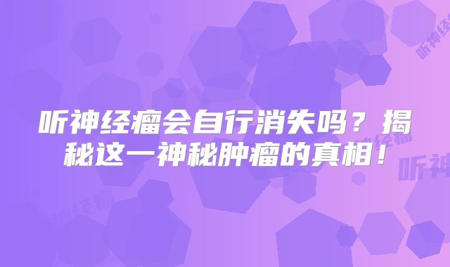 听神经瘤会自行消失吗？揭秘这一神秘肿瘤的真相！