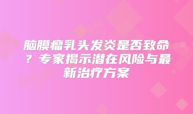 脑膜瘤乳头发炎是否致命？专家揭示潜在风险与最新治疗方案