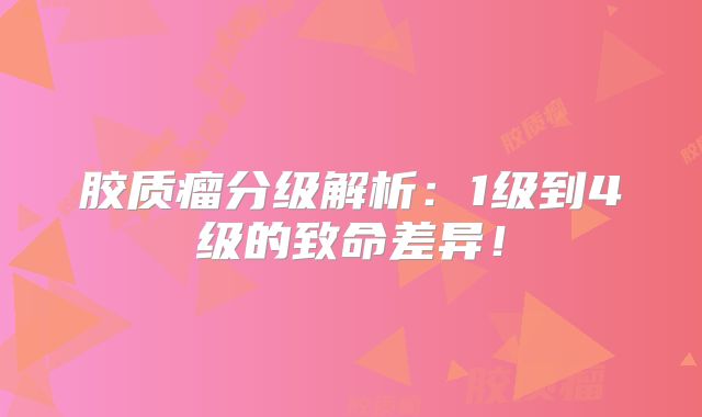 胶质瘤分级解析：1级到4级的致命差异！