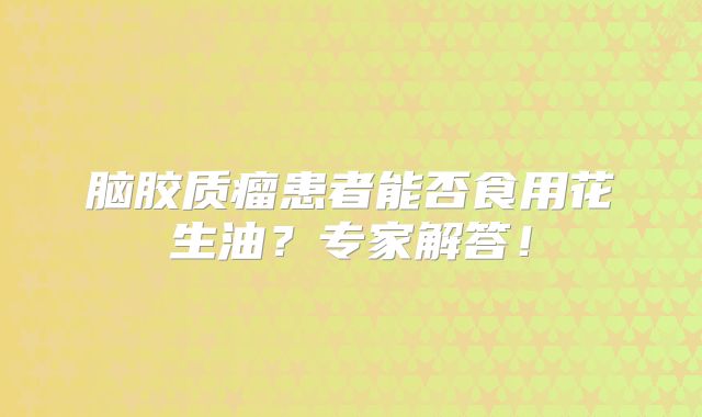 脑胶质瘤患者能否食用花生油？专家解答！