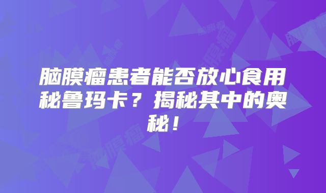 脑膜瘤患者能否放心食用秘鲁玛卡？揭秘其中的奥秘！