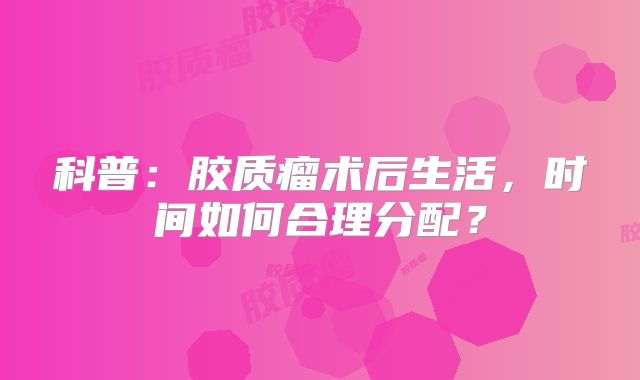 科普：胶质瘤术后生活，时间如何合理分配？
