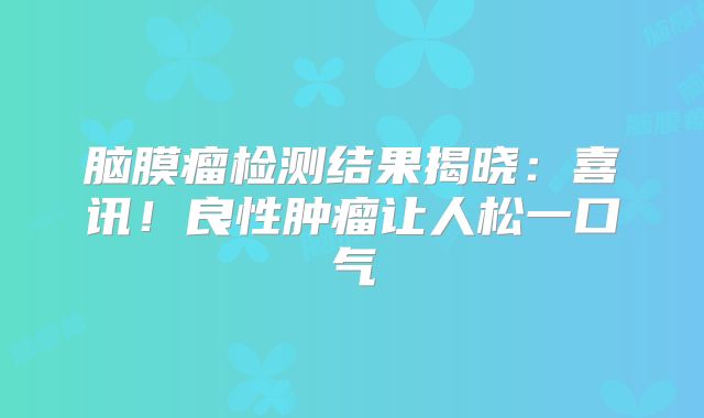 脑膜瘤检测结果揭晓：喜讯！良性肿瘤让人松一口气