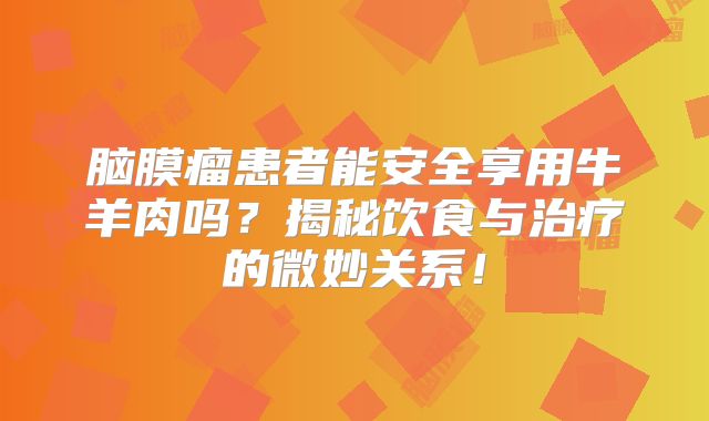 脑膜瘤患者能安全享用牛羊肉吗？揭秘饮食与治疗的微妙关系！