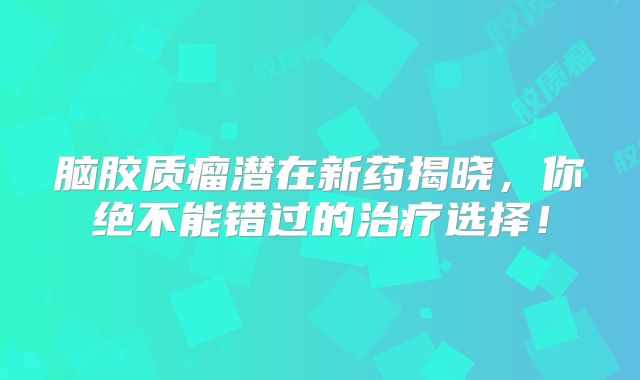 脑胶质瘤潜在新药揭晓，你绝不能错过的治疗选择！