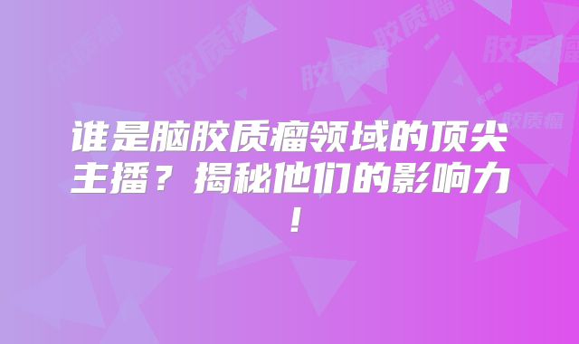 谁是脑胶质瘤领域的顶尖主播？揭秘他们的影响力！