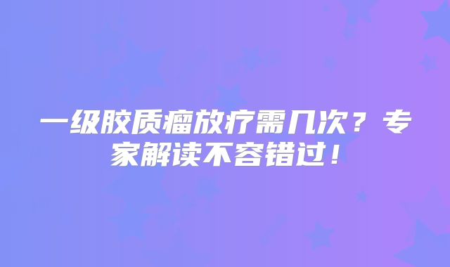 一级胶质瘤放疗需几次？专家解读不容错过！