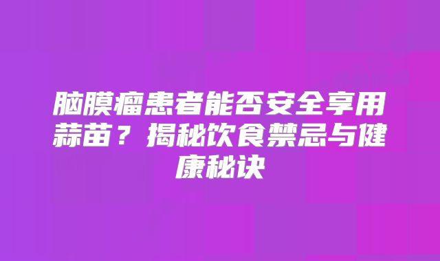 脑膜瘤患者能否安全享用蒜苗？揭秘饮食禁忌与健康秘诀
