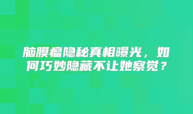 脑膜瘤隐秘真相曝光，如何巧妙隐藏不让她察觉？