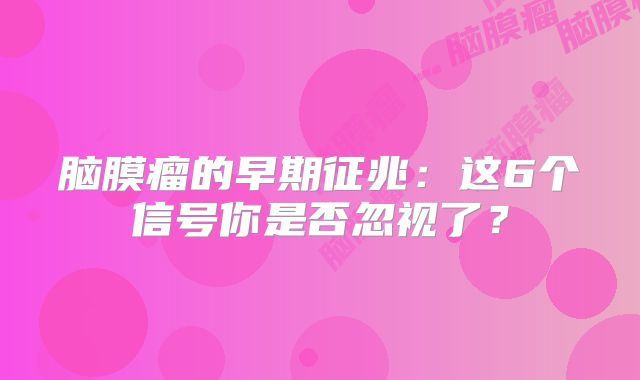 脑膜瘤的早期征兆：这6个信号你是否忽视了？