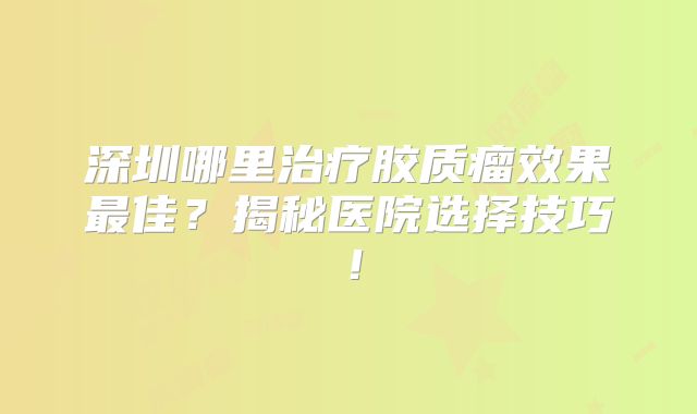 深圳哪里治疗胶质瘤效果最佳？揭秘医院选择技巧！